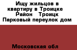 Ищу жильцов в квартиру в Троицке › Район ­ Троицк Парковый переулок дом 1 - Московская обл., Москва г. Недвижимость » Квартиры сниму   